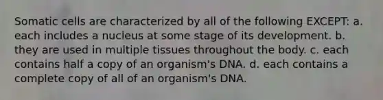 Somatic cells are characterized by all of the following EXCEPT: a. each includes a nucleus at some stage of its development. b. they are used in multiple tissues throughout the body. c. each contains half a copy of an organism's DNA. d. each contains a complete copy of all of an organism's DNA.