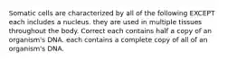 Somatic cells are characterized by all of the following EXCEPT each includes a nucleus. they are used in multiple tissues throughout the body. Correct each contains half a copy of an organism's DNA. each contains a complete copy of all of an organism's DNA.