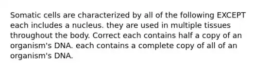 Somatic cells are characterized by all of the following EXCEPT each includes a nucleus. they are used in multiple tissues throughout the body. Correct each contains half a copy of an organism's DNA. each contains a complete copy of all of an organism's DNA.