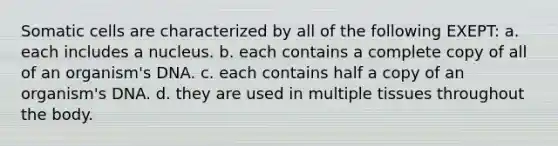 Somatic cells are characterized by all of the following EXEPT: a. each includes a nucleus. b. each contains a complete copy of all of an organism's DNA. c. each contains half a copy of an organism's DNA. d. they are used in multiple tissues throughout the body.