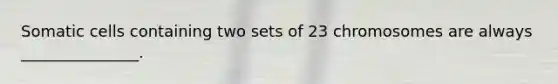 Somatic cells containing two sets of 23 chromosomes are always _______________.