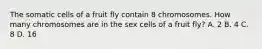 The somatic cells of a fruit fly contain 8 chromosomes. How many chromosomes are in the sex cells of a fruit fly? A. 2 B. 4 C. 8 D. 16