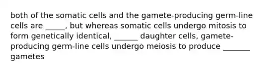 both of the somatic cells and the gamete-producing germ-line cells are _____, but whereas somatic cells undergo mitosis to form genetically identical, ______ daughter cells, gamete-producing germ-line cells undergo meiosis to produce _______ gametes