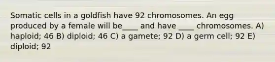 Somatic cells in a goldfish have 92 chromosomes. An egg produced by a female will be____ and have ____ chromosomes. A) haploid; 46 B) diploid; 46 C) a gamete; 92 D) a germ cell; 92 E) diploid; 92