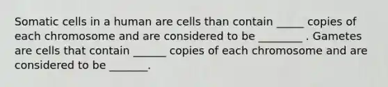 Somatic cells in a human are cells than contain _____ copies of each chromosome and are considered to be ________ . Gametes are cells that contain ______ copies of each chromosome and are considered to be _______.