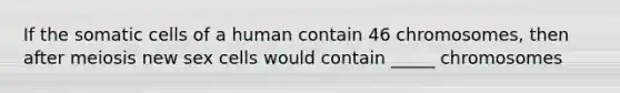 If the somatic cells of a human contain 46 chromosomes, then after meiosis new sex cells would contain _____ chromosomes