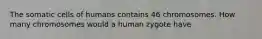 The somatic cells of humans contains 46 chromosomes. How many chromosomes would a human zygote have