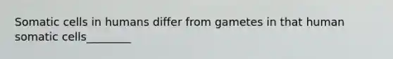 Somatic cells in humans differ from gametes in that human somatic cells________