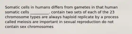 Somatic cells in humans differs from gametes in that human somatic cells __________. contain two sets of each of the 23 chromosome types are always haploid replicate by a process called meiosis are important in sexual reproduction do not contain sex chromosomes