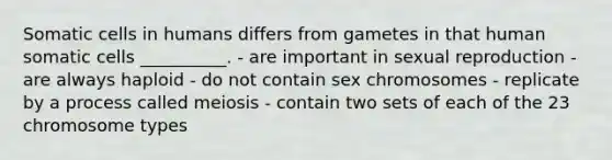 Somatic cells in humans differs from gametes in that human somatic cells __________. - are important in sexual reproduction - are always haploid - do not contain sex chromosomes - replicate by a process called meiosis - contain two sets of each of the 23 chromosome types