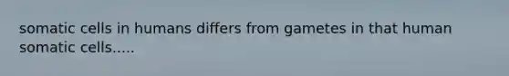 somatic cells in humans differs from gametes in that human somatic cells.....