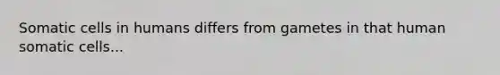 Somatic cells in humans differs from gametes in that human somatic cells...
