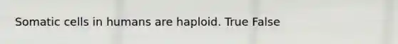 Somatic cells in humans are haploid. True False