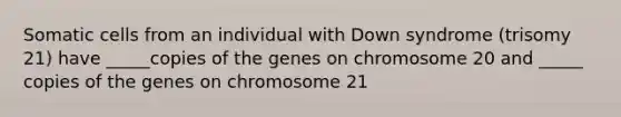 Somatic cells from an individual with Down syndrome (trisomy 21) have _____copies of the genes on chromosome 20 and _____ copies of the genes on chromosome 21