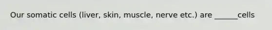 Our somatic cells (liver, skin, muscle, nerve etc.) are ______cells