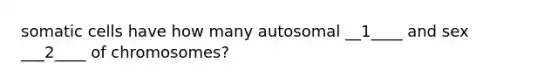 somatic cells have how many autosomal __1____ and sex ___2____ of chromosomes?