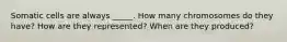 Somatic cells are always _____. How many chromosomes do they have? How are they represented? When are they produced?
