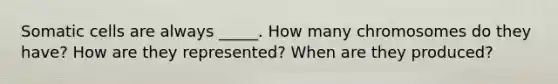 Somatic cells are always _____. How many chromosomes do they have? How are they represented? When are they produced?