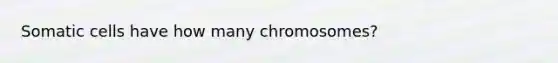 Somatic cells have how many chromosomes?