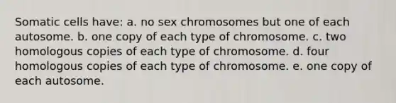 Somatic cells have: a. no sex chromosomes but one of each autosome. b. one copy of each type of chromosome. c. two homologous copies of each type of chromosome. d. four homologous copies of each type of chromosome. e. one copy of each autosome.