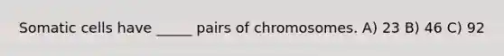 Somatic cells have _____ pairs of chromosomes. A) 23 B) 46 C) 92