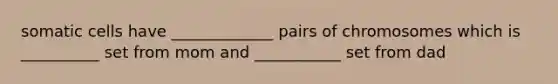 somatic cells have _____________ pairs of chromosomes which is __________ set from mom and ___________ set from dad