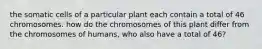 the somatic cells of a particular plant each contain a total of 46 chromosomes. how do the chromosomes of this plant differ from the chromosomes of humans, who also have a total of 46?