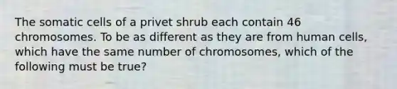 The somatic cells of a privet shrub each contain 46 chromosomes. To be as different as they are from human cells, which have the same number of chromosomes, which of the following must be true?