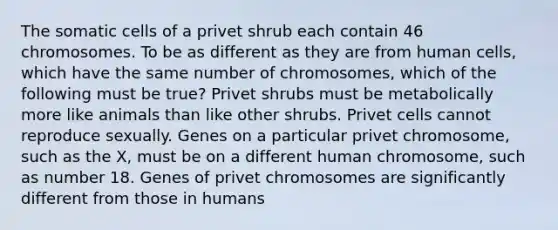 The somatic cells of a privet shrub each contain 46 chromosomes. To be as different as they are from human cells, which have the same number of chromosomes, which of the following must be true? Privet shrubs must be metabolically more like animals than like other shrubs. Privet cells cannot reproduce sexually. Genes on a particular privet chromosome, such as the X, must be on a different human chromosome, such as number 18. Genes of privet chromosomes are significantly different from those in humans