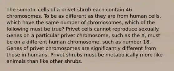 The somatic cells of a privet shrub each contain 46 chromosomes. To be as different as they are from human cells, which have the same number of chromosomes, which of the following must be true? Privet cells cannot reproduce sexually. Genes on a particular privet chromosome, such as the X, must be on a different human chromosome, such as number 18. Genes of privet chromosomes are significantly different from those in humans. Privet shrubs must be metabolically more like animals than like other shrubs.