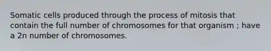 Somatic cells produced through the process of mitosis that contain the full number of chromosomes for that organism ; have a 2n number of chromosomes.