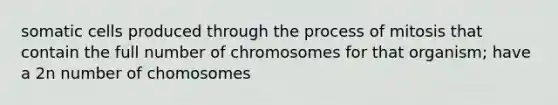 somatic cells produced through the process of mitosis that contain the full number of chromosomes for that organism; have a 2n number of chomosomes