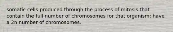 somatic cells produced through the process of mitosis that contain the full number of chromosomes for that organism; have a 2n number of chromosomes.