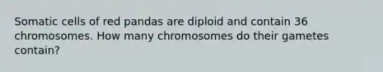 Somatic cells of red pandas are diploid and contain 36 chromosomes. How many chromosomes do their gametes contain?