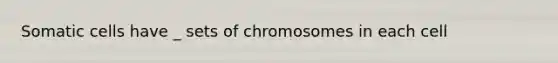 Somatic cells have _ sets of chromosomes in each cell