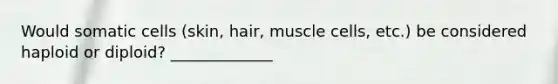 Would somatic cells (skin, hair, muscle cells, etc.) be considered haploid or diploid? _____________