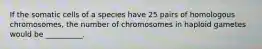 If the somatic cells of a species have 25 pairs of homologous chromosomes, the number of chromosomes in haploid gametes would be __________.