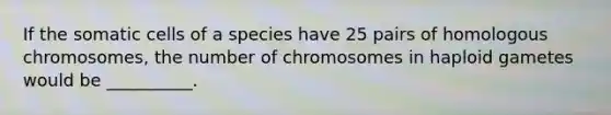 If the somatic cells of a species have 25 pairs of homologous chromosomes, the number of chromosomes in haploid gametes would be __________.