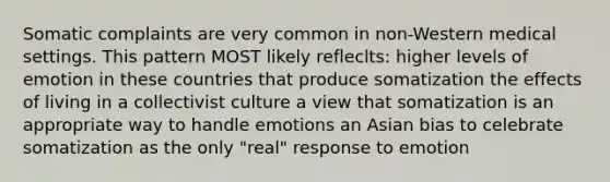 Somatic complaints are very common in non-Western medical settings. This pattern MOST likely refleclts: higher levels of emotion in these countries that produce somatization the effects of living in a collectivist culture a view that somatization is an appropriate way to handle emotions an Asian bias to celebrate somatization as the only "real" response to emotion