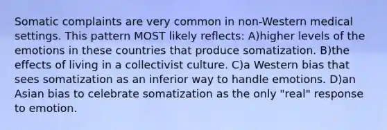 Somatic complaints are very common in non-Western medical settings. This pattern MOST likely reflects: A)higher levels of the emotions in these countries that produce somatization. B)the effects of living in a collectivist culture. C)a Western bias that sees somatization as an inferior way to handle emotions. D)an Asian bias to celebrate somatization as the only "real" response to emotion.