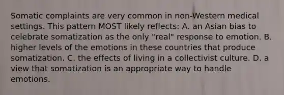 Somatic complaints are very common in non-Western medical settings. This pattern MOST likely reflects: A. an Asian bias to celebrate somatization as the only "real" response to emotion. B. higher levels of the emotions in these countries that produce somatization. C. the effects of living in a collectivist culture. D. a view that somatization is an appropriate way to handle emotions.