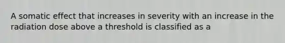 A somatic effect that increases in severity with an increase in the radiation dose above a threshold is classified as a