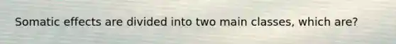 Somatic effects are divided into two main classes, which are?