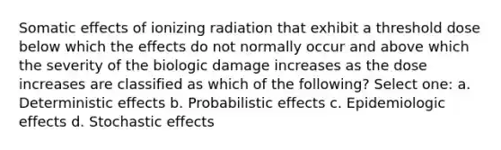 Somatic effects of ionizing radiation that exhibit a threshold dose below which the effects do not normally occur and above which the severity of the biologic damage increases as the dose increases are classified as which of the following? Select one: a. Deterministic effects b. Probabilistic effects c. Epidemiologic effects d. Stochastic effects