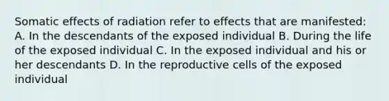 Somatic effects of radiation refer to effects that are manifested: A. In the descendants of the exposed individual B. During the life of the exposed individual C. In the exposed individual and his or her descendants D. In the reproductive cells of the exposed individual