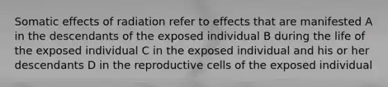 Somatic effects of radiation refer to effects that are manifested A in the descendants of the exposed individual B during the life of the exposed individual C in the exposed individual and his or her descendants D in the reproductive cells of the exposed individual