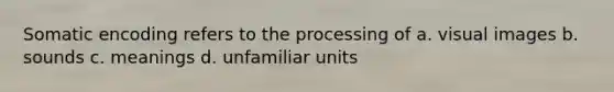 Somatic encoding refers to the processing of a. visual images b. sounds c. meanings d. unfamiliar units