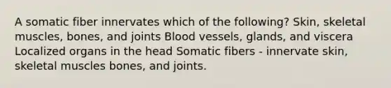 A somatic fiber innervates which of the following? Skin, skeletal muscles, bones, and joints Blood vessels, glands, and viscera Localized organs in the head Somatic fibers - innervate skin, skeletal muscles bones, and joints.