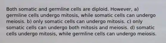 Both somatic and germline cells are diploid. However, a) germline cells undergo mitosis, while somatic cells can undergo meiosis. b) only somatic cells can undergo mitosis. c) only somatic cells can undergo both mitosis and meiosis. d) somatic cells undergo mitosis, while germline cells can undergo meiosis.