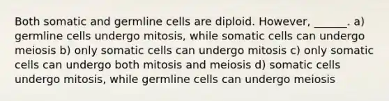 Both somatic and germline cells are diploid. However, ______. a) germline cells undergo mitosis, while somatic cells can undergo meiosis b) only somatic cells can undergo mitosis c) only somatic cells can undergo both mitosis and meiosis d) somatic cells undergo mitosis, while germline cells can undergo meiosis